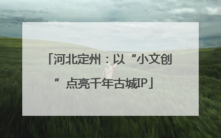 河北定州：以“小文创”点亮千年古城IP