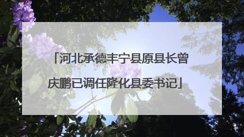 河北承德丰宁县原县长曾庆鹏已调任隆化县委书记