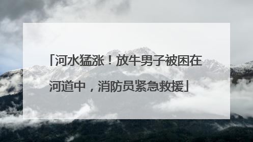 河水猛涨！放牛男子被困在河道中，消防员紧急救援