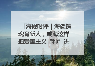 海砚时评｜海疆铸魂育新人，威海这样把爱国主义“种”进年轻人心里