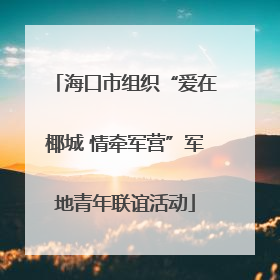 海口市组织“爱在椰城 情牵军营”军地青年联谊活动