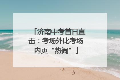 济南中考首日直击：考场外比考场内更“热闹”