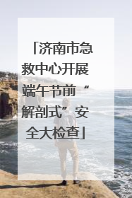 济南市急救中心开展端午节前“解剖式”安全大检查