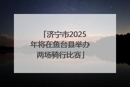 济宁市2025年将在鱼台县举办两场骑行比赛