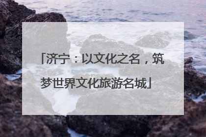 济宁：以文化之名，筑梦世界文化旅游名城