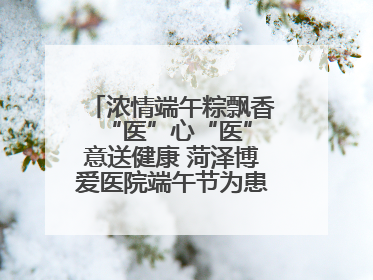 浓情端午粽飘香 “医”心“医”意送健康 菏泽博爱医院端午节为患者送祝福