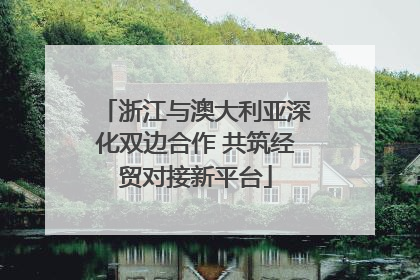 浙江与澳大利亚深化双边合作 共筑经贸对接新平台