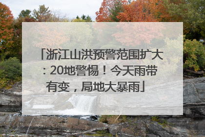 浙江山洪预警范围扩大：20地警惕！今天雨带有变，局地大暴雨