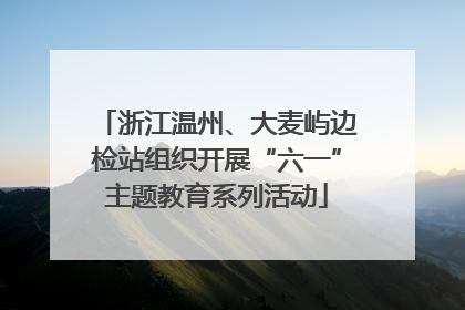 浙江温州、大麦屿边检站组织开展“六一”主题教育系列活动