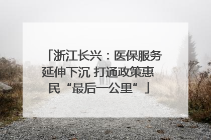 浙江长兴：医保服务延伸下沉 打通政策惠民“最后一公里”