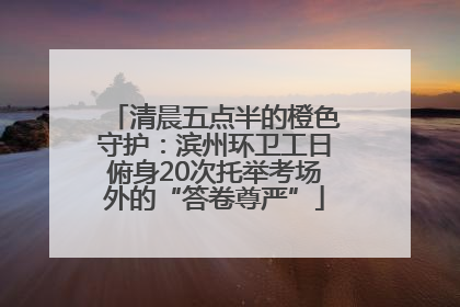 清晨五点半的橙色守护：滨州环卫工日俯身20次托举考场外的“答卷尊严”