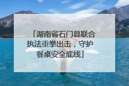 湖南省石门县联合执法重拳出击，守护餐桌安全底线