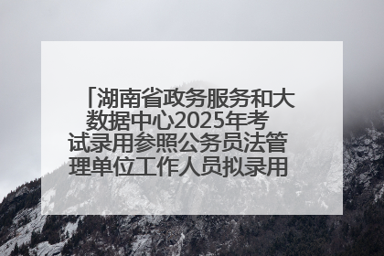 湖南省政务服务和大数据中心2025年考试录用参照公务员法管理单位工作人员拟录用人员名单公示