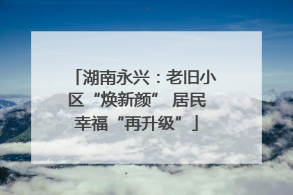 湖南永兴：老旧小区“焕新颜” 居民幸福“再升级”
