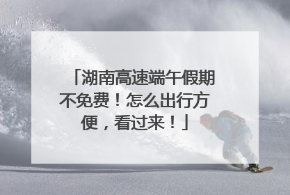 湖南高速端午假期不免费！怎么出行方便，看过来！