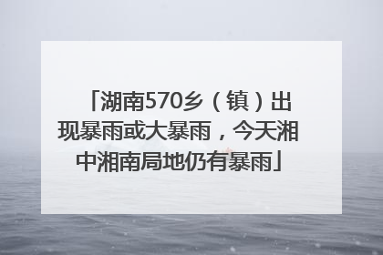 湖南570乡（镇）出现暴雨或大暴雨，今天湘中湘南局地仍有暴雨