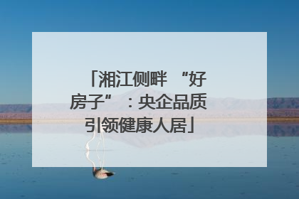 湘江侧畔 “好房子”：央企品质引领健康人居