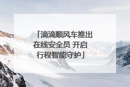 滴滴顺风车推出在线安全员 开启行程智能守护