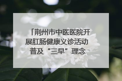 荆州市中医医院开展肛肠健康义诊活动 普及“三早”理念 传递健康生活