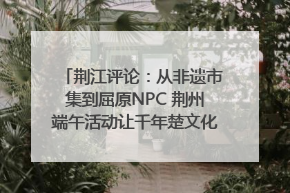荆江评论：从非遗市集到屈原NPC 荆州端午活动让千年楚文化“破圈”生长