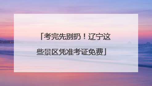 考完先别扔！辽宁这些景区凭准考证免费