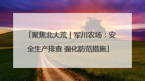 聚焦北大荒｜军川农场：安全生产排查 强化防范措施