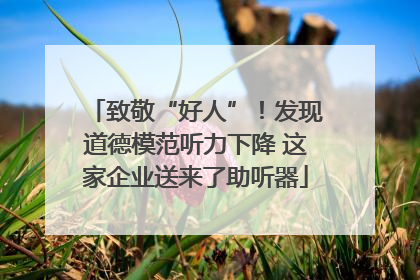 致敬“好人”！发现道德模范听力下降 这家企业送来了助听器