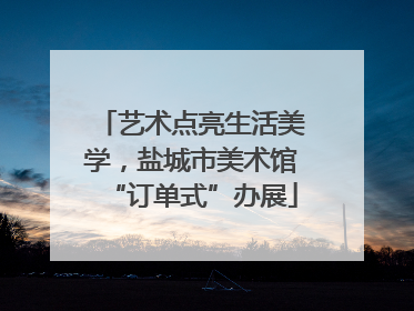 艺术点亮生活美学，盐城市美术馆“订单式”办展