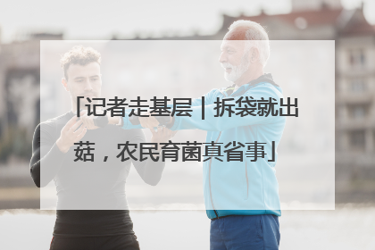 记者走基层｜拆袋就出菇，农民育菌真省事