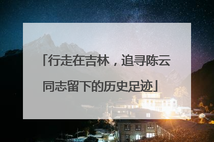 行走在吉林，追寻陈云同志留下的历史足迹