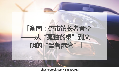 衡南：硫市镇长者食堂——从“孤独餐桌”到文明的“温馨港湾”