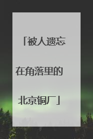 被人遗忘在角落里的北京铜厂
