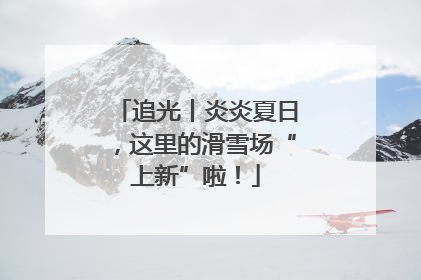 追光丨炎炎夏日，这里的滑雪场“上新”啦！