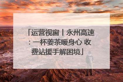 运营视窗丨永州高速：一杯姜茶暖身心 收费站援手解困境