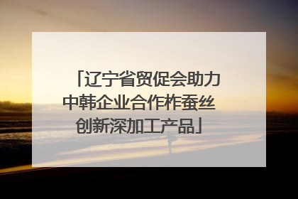 辽宁省贸促会助力中韩企业合作柞蚕丝创新深加工产品