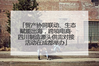贸产协同联动、生态赋能出海，跨境电商·四川制造源头供需对接活动在成都举办
