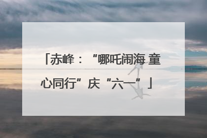 赤峰：“哪吒闹海 童心同行”庆“六一”