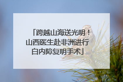跨越山海送光明！山西医生赴非洲进行白内障复明手术
