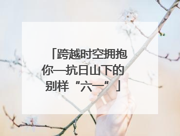 跨越时空拥抱你—抗日山下的别样“六一”