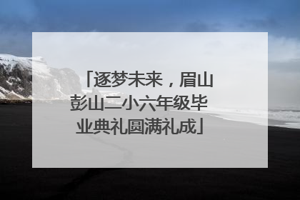 逐梦未来，眉山彭山二小六年级毕业典礼圆满礼成