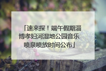 速来探！端午假期淄博孝妇河湿地公园音乐喷泉喷放时间公布