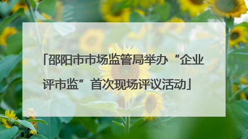 邵阳市市场监管局举办“企业评市监”首次现场评议活动