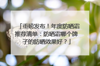 重磅发布！年度防晒霜推荐清单：防晒霜哪个牌子的防晒效果好？