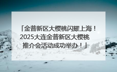 金普新区大樱桃闪耀上海！2025大连金普新区大樱桃推介会活动成功举办！