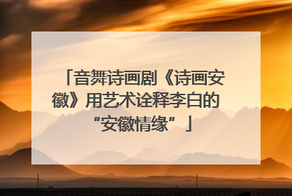 音舞诗画剧《诗画安徽》用艺术诠释李白的 “安徽情缘”