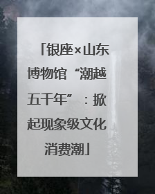 银座×山东博物馆“潮越五千年”：掀起现象级文化消费潮