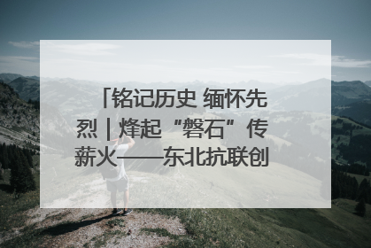 铭记历史 缅怀先烈｜烽起“磐石”传薪火——东北抗联创建地的振兴新篇