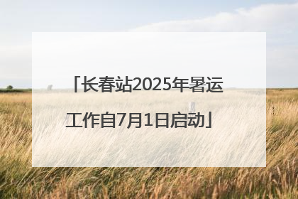 长春站2025年暑运工作自7月1日启动