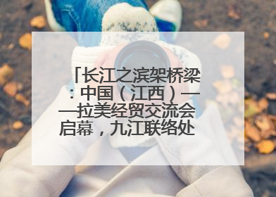 长江之滨架桥梁：中国（江西）——拉美经贸交流会启幕，九江联络处授牌拓商机
