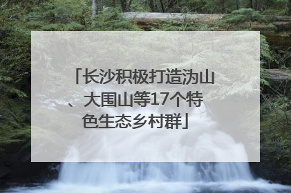 长沙积极打造沩山、大围山等17个特色生态乡村群